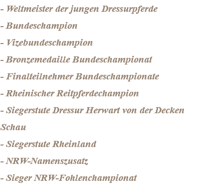 - Weltmeister der jungen Dressurpferde - Bundeschampion - Vizebundeschampion - Bronzemedaille Bundeschampionat - Finalteilnehmer Bundeschampionate - Rheinischer Reitpferdechampion - Siegerstute Dressur Herwart von der Decken Schau - Siegerstute Rheinland - NRW-Namenszusatz - Sieger NRW-Fohlenchampionat