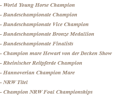 - World Young Horse Champion - Bundeschampionate Champion - Bundeschampionate Vice Champion - Bundeschampionate Bronze Medallion - Bundeschampionate Finalists - Champion mare Hewart von der Decken Show - Rheinischer Reitpferde Champion - Hannoverian Champion Mare - NRW Titel - Champion NRW Foal Championships
