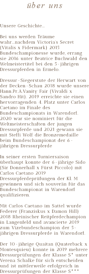 über uns Unsere Geschichte... Bei uns werden Träume wahr...nachdem Victoria’s Secret (Vitalis x Fidermark) 2015 Bundeschampionesse wurde, errang sie 2016 unter Beatrice Buchwald den Welmeistertitel bei den 5-jährigen Dressurpferden in Ermelo. Dressur-Siegerstute der Herwart von der Decken-Schau 2018 wurde unsere Hann.Pr.A.Vanity Fair (Vivaldi x Sandro Hit). 2019 erreichte sie einen hervorragenden 4. Platz unter Carlos Caetano im Finale des Bundeschampionats in Warendorf. 2020 war sie nominiert für die Weltmeisterschaften der jungen Dressurpferde und 2021 gewann sie mit Steffi Wolf die Bronzemedaille beim Bundeschampionat der 6-jährigen Dressurpferde In seiner ersten Turniersaison überhaupt konnte der 6-jährige Sido (Sir Donnerhall x Fürst Piccolo) mit Carlos Caetano 2019 Dressurpferdeprüfungen der Kl. M gewinnen und sich souverän für das Bundeschampionat in Warendorf qualifizieren. Mit Carlos Caetano im Sattel wurde Federer (Franziskus x Damon Hill) 2018 Rheinischer Reitpferdechampion in Langenfeld und avancierte 2019 zum Vizebundeschampion der 5-jährigen Dressurpferde in Warendorf. Der 10-jährige Quaitan (Quaterback x Montesquieu) konnte in 2019 mehrere Dressurprüfungen der Klasse S* unter Verena Schalke für sich entscheiden und ist mittlerweile erfolgreich in Dressurprüfungen der Klasse S***
