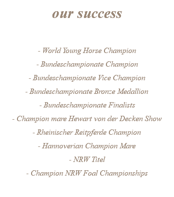our success - World Young Horse Champion - Bundeschampionate Champion - Bundeschampionate Vice Champion - Bundeschampionate Bronze Medallion - Bundeschampionate Finalists - Champion mare Hewart von der Decken Show - Rheinischer Reitpferde Champion - Hannoverian Champion Mare - NRW Titel - Champion NRW Foal Championships 