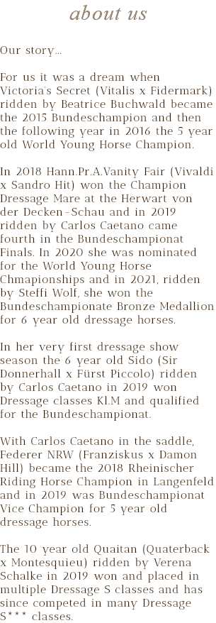 about us Our story... For us it was a dream when Victoria’s Secret (Vitalis x Fidermark) ridden by Beatrice Buchwald became the 2015 Bundeschampion and then the following year in 2016 the 5 year old World Young Horse Champion. In 2018 Hann.Pr.A.Vanity Fair (Vivaldi x Sandro Hit) won the Champion Dressage Mare at the Herwart von der Decken-Schau and in 2019 ridden by Carlos Caetano came fourth in the Bundeschampionat Finals. In 2020 she was nominated for the World Young Horse Chmapionships and in 2021, ridden by Steffi Wolf, she won the Bundeschampionate Bronze Medallion for 6 year old dressage horses. In her very first dressage show season the 6 year old Sido (Sir Donnerhall x Fürst Piccolo) ridden by Carlos Caetano in 2019 won Dressage classes Kl.M and qualified for the Bundeschampionat. With Carlos Caetano in the saddle, Federer NRW (Franziskus x Damon Hill) became the 2018 Rheinischer Riding Horse Champion in Langenfeld and in 2019 was Bundeschampionat Vice Champion for 5 year old dressage horses. The 10 year old Quaitan (Quaterback x Montesquieu) ridden by Verena Schalke in 2019 won and placed in multiple Dressage S classes and has since competed in many Dressage S*** classes.